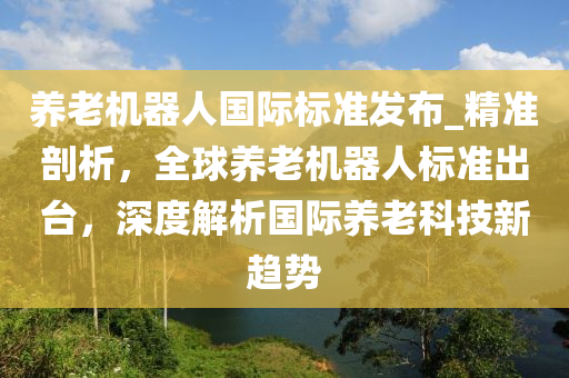 養(yǎng)老機器人國際標準發(fā)布_精準剖析，全球養(yǎng)老機器人標準出臺，深度解析國際養(yǎng)老科技新趨勢