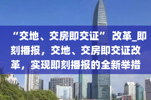 “交地、交房即交證” 改革_即刻播報，交地、交房即交證改革，實現(xiàn)即刻播報的全新舉措