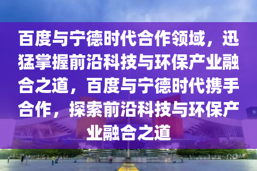 百度與寧德時代合作領(lǐng)域，迅猛掌握前沿科技與環(huán)保產(chǎn)業(yè)融合之道，百度與寧德時代攜手合作，探索前沿科技與環(huán)保產(chǎn)業(yè)融合之道