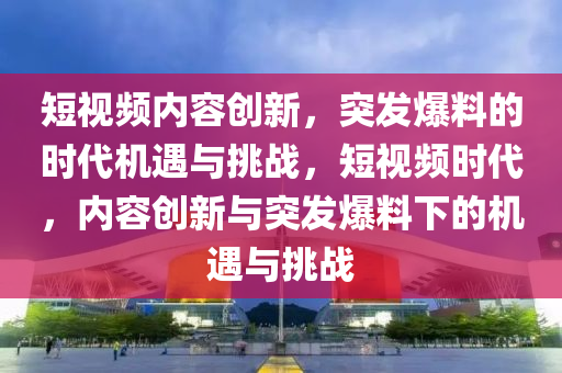 短視頻內(nèi)容創(chuàng)新，突發(fā)爆料的時(shí)代機(jī)遇與挑戰(zhàn)，短視頻時(shí)代，內(nèi)容創(chuàng)新與突發(fā)爆料下的機(jī)遇與挑戰(zhàn)