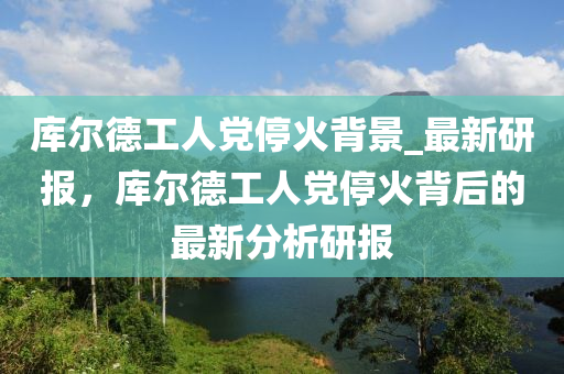 庫爾德工人黨?；鸨尘癬最新研報，庫爾德工人黨?；鸨澈蟮淖钚路治鲅袌?></div><div   id=