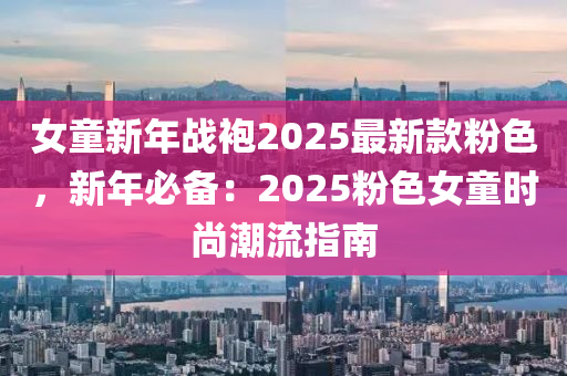 女童新年戰(zhàn)袍2025最新款粉色，新年必備：2025粉色女童時尚潮流指南