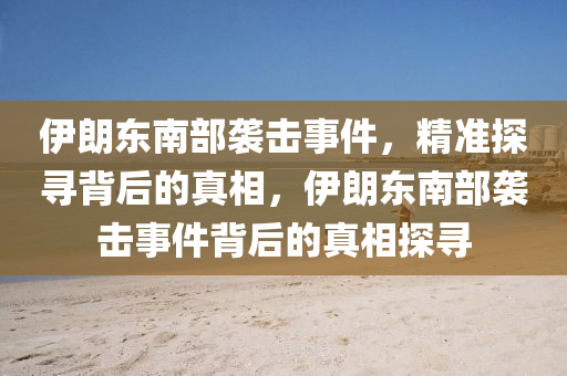 伊朗東南部襲擊事件，精準探尋背后的真相，伊朗東南部襲擊事件背后的真相探尋