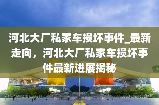 河北大廠私家車損壞事件_最新走向，河北大廠私家車損壞事件最新進展揭秘