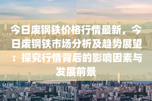 今日廢鋼鐵價格行情最新，今日廢鋼鐵市場分析及趨勢展望：探究行情背后的影響因素與發(fā)展前景