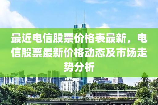 最近電信股票價格表最新，電信股票最新價格動態(tài)及市場走勢分析