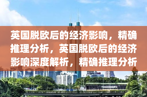 英國脫歐后的經濟影響，精確推理分析，英國脫歐后的經濟影響深度解析，精確推理分析