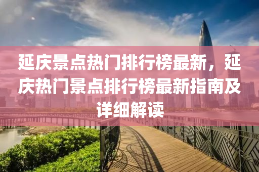 延慶景點熱門排行榜最新，延慶熱門景點排行榜最新指南及詳細(xì)解讀