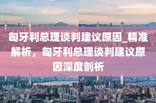 匈牙利總理談判建議原因_精準(zhǔn)解析，匈牙利總理談判建議原因深度剖析