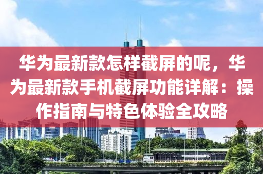 華為最新款怎樣截屏的呢，華為最新款手機截屏功能詳解：操作指南與特色體驗全攻略