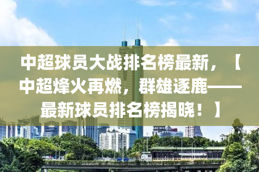 中超球員大戰(zhàn)排名榜最新，【中超烽火再燃，群雄逐鹿——最新球員排名榜揭曉！】