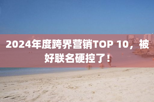 2024年度跨界營(yíng)銷(xiāo)TOP 10，被好聯(lián)名硬控了！