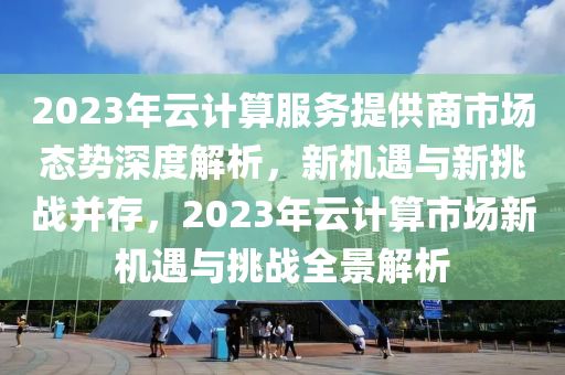 2023年云計(jì)算服務(wù)提供商市場(chǎng)態(tài)勢(shì)深度解析，新機(jī)遇與新挑戰(zhàn)并存，2023年云計(jì)算市場(chǎng)新機(jī)遇與挑戰(zhàn)全景解析