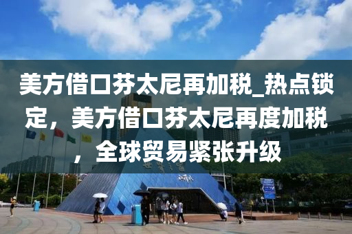 美方借口芬太尼再加稅_熱點鎖定，美方借口芬太尼再度加稅，全球貿(mào)易緊張升級