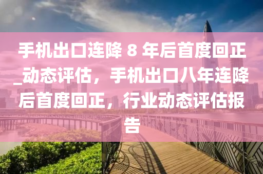 手機出口連降 8 年后首度回正_動態(tài)評估，手機出口八年連降后首度回正，行業(yè)動態(tài)評估報告