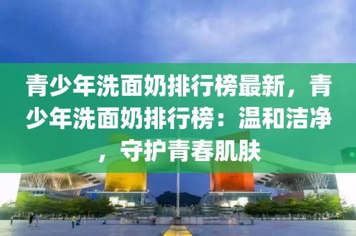 青少年洗面奶排行榜最新，青少年洗面奶排行榜：溫和潔凈，守護青春肌膚