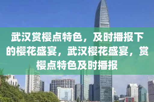 武漢賞櫻點特色，及時播報下的櫻花盛宴，武漢櫻花盛宴，賞櫻點特色及時播報