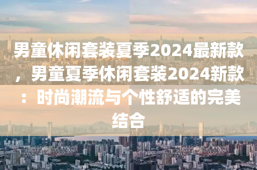 男童休閑套裝夏季2024最新款，男童夏季休閑套裝2024新款：時(shí)尚潮流與個(gè)性舒適的完美結(jié)合