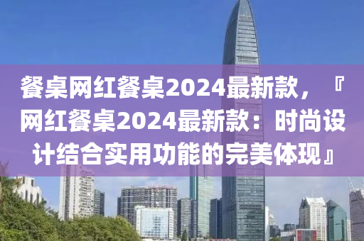 餐桌網(wǎng)紅餐桌2024最新款，『網(wǎng)紅餐桌2024最新款：時(shí)尚設(shè)計(jì)結(jié)合實(shí)用功能的完美體現(xiàn)』