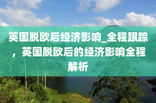 英國脫歐后經(jīng)濟(jì)影響_全程跟蹤，英國脫歐后的經(jīng)濟(jì)影響全程解析