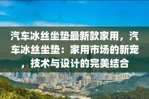 汽車冰絲坐墊最新款家用，汽車冰絲坐墊：家用市場(chǎng)的新寵，技術(shù)與設(shè)計(jì)的完美結(jié)合