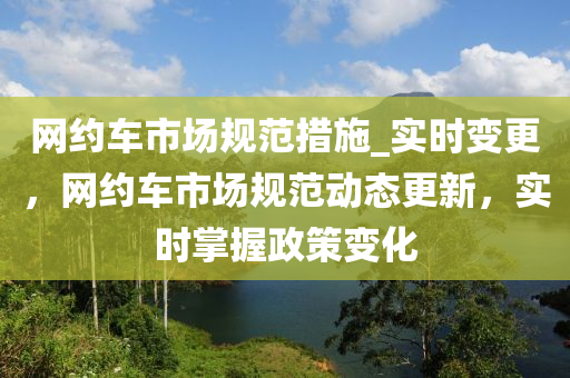 網(wǎng)約車市場規(guī)范措施_實時變更，網(wǎng)約車市場規(guī)范動態(tài)更新，實時掌握政策變化