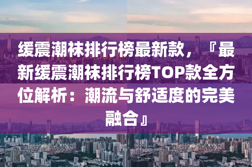 緩震潮襪排行榜最新款，『最新緩震潮襪排行榜TOP款全方位解析：潮流與舒適度的完美融合』