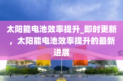 太陽能電池效率提升_即時更新，太陽能電池效率提升的最新進展