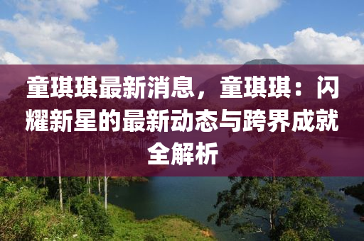 童琪琪最新消息，童琪琪：閃耀新星的最新動態(tài)與跨界成就全解析