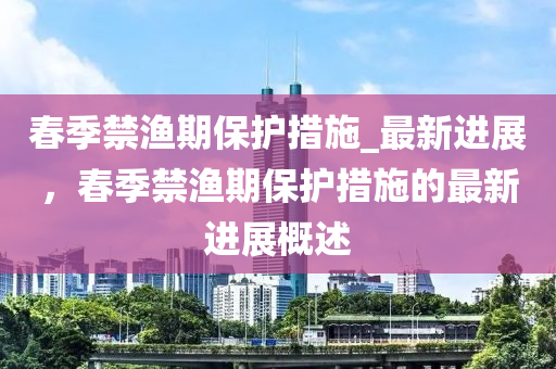 春季禁漁期保護(hù)措施_最新進(jìn)展，春季禁漁期保護(hù)措施的最新進(jìn)展概述