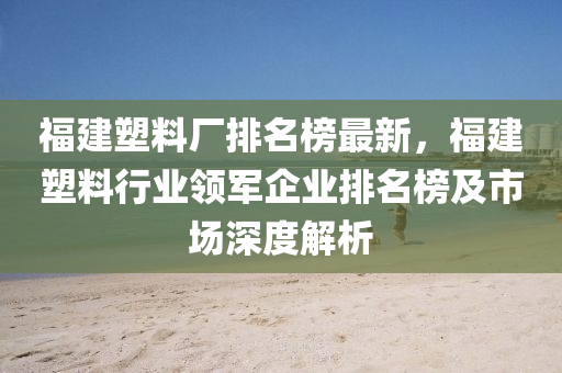 福建塑料廠排名榜最新，福建塑料行業(yè)領(lǐng)軍企業(yè)排名榜及市場深度解析