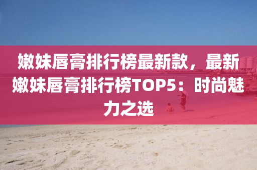 嫩妹唇膏排行榜最新款，最新嫩妹唇膏排行榜TOP5：時(shí)尚魅力之選