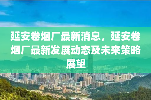 延安卷煙廠最新消息，延安卷煙廠最新發(fā)展動態(tài)及未來策略展望