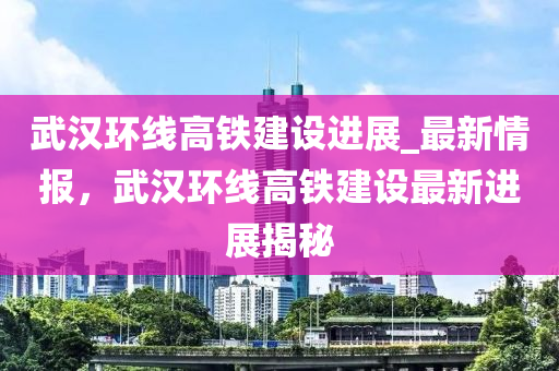 武漢環(huán)線高鐵建設(shè)進(jìn)展_最新情報(bào)，武漢環(huán)線高鐵建設(shè)最新進(jìn)展揭秘