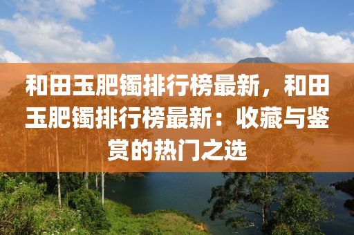 和田玉肥鐲排行榜最新，和田玉肥鐲排行榜最新：收藏與鑒賞的熱門(mén)之選