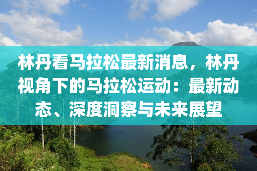 林丹看馬拉松最新消息，林丹視角下的馬拉松運(yùn)動(dòng)：最新動(dòng)態(tài)、深度洞察與未來(lái)展望