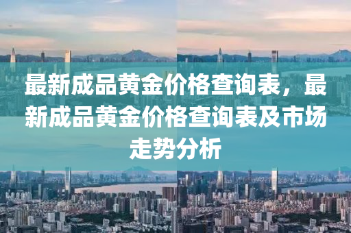 最新成品黃金價(jià)格查詢表，最新成品黃金價(jià)格查詢表及市場(chǎng)走勢(shì)分析