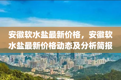 安徽軟水鹽最新價格，安徽軟水鹽最新價格動態(tài)及分析簡報