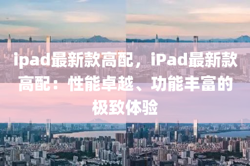 ipad最新款高配，iPad最新款高配：性能卓越、功能豐富的極致體驗