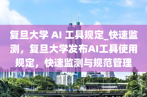 復旦大學 AI 工具規(guī)定_快速監(jiān)測，復旦大學發(fā)布AI工具使用規(guī)定，快速監(jiān)測與規(guī)范管理