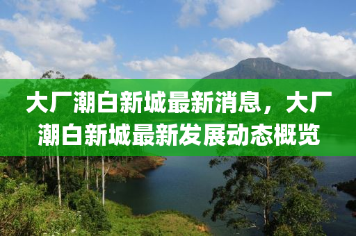 大廠潮白新城最新消息，大廠潮白新城最新發(fā)展動態(tài)概覽