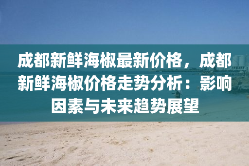 成都新鮮海椒最新價格，成都新鮮海椒價格走勢分析：影響因素與未來趨勢展望