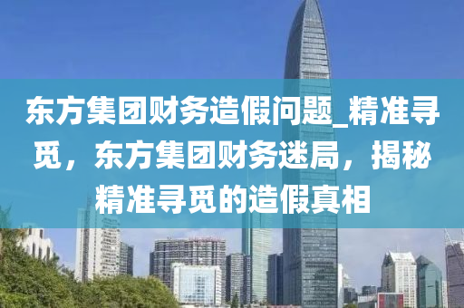 東方集團財務造假問題_精準尋覓，東方集團財務迷局，揭秘精準尋覓的造假真相