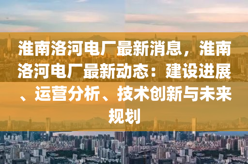 淮南洛河電廠最新消息，淮南洛河電廠最新動態(tài)：建設進展、運營分析、技術創(chuàng)新與未來規(guī)劃