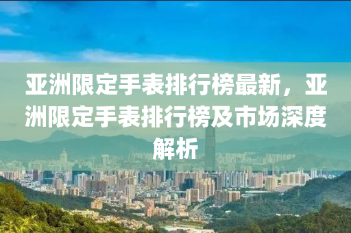 亞洲限定手表排行榜最新，亞洲限定手表排行榜及市場深度解析