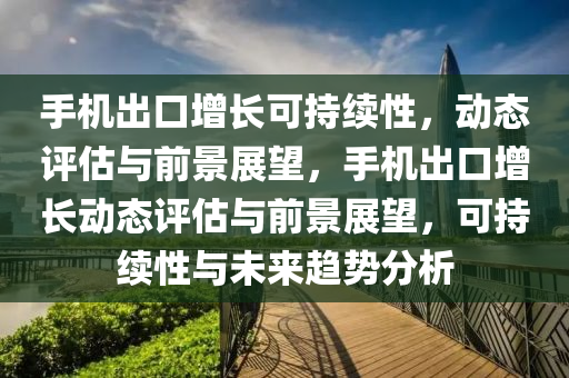 手機出口增長可持續(xù)性，動態(tài)評估與前景展望，手機出口增長動態(tài)評估與前景展望，可持續(xù)性與未來趨勢分析