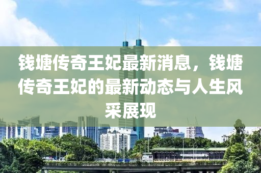 錢塘傳奇王妃最新消息，錢塘傳奇王妃的最新動態(tài)與人生風采展現(xiàn)