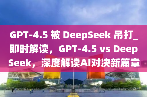 GPT-4.5 被 DeepSeek 吊打_即時解讀，GPT-4.5 vs DeepSeek，深度解讀AI對決新篇章