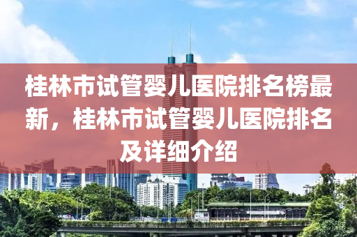 桂林市試管嬰兒醫(yī)院排名榜最新，桂林市試管嬰兒醫(yī)院排名及詳細(xì)介紹