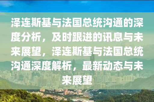 澤連斯基與法國總統(tǒng)溝通的深度分析，及時跟進的訊息與未來展望，澤連斯基與法國總統(tǒng)溝通深度解析，最新動態(tài)與未來展望